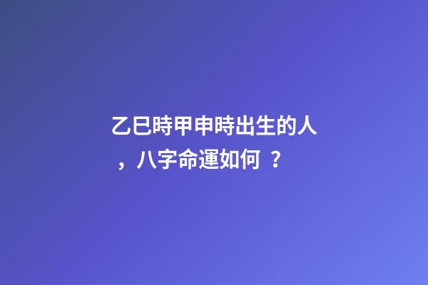 乙巳時甲申時出生的人，八字命運如何？